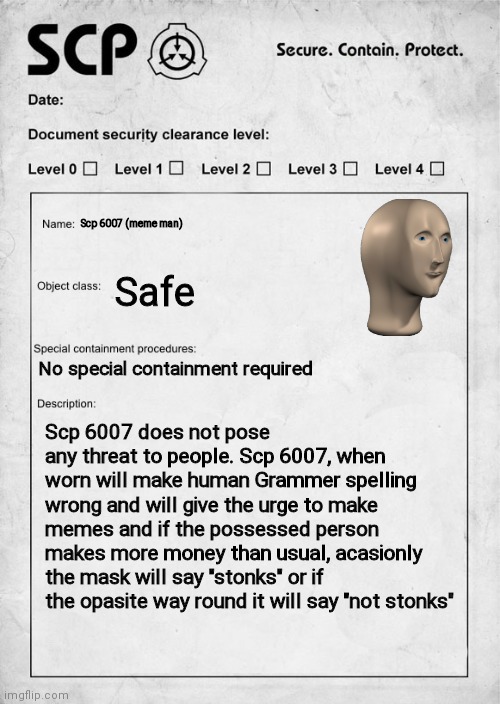 Wait I didn't submit propaly | Scp 6007 (meme man); Safe; No special containment required; Scp 6007 does not pose any threat to people. Scp 6007, when worn will make human Grammer spelling wrong and will give the urge to make memes and if the possessed person makes more money than usual, acasionly the mask will say "stonks" or if the opasite way round it will say "not stonks" | image tagged in scp document | made w/ Imgflip meme maker