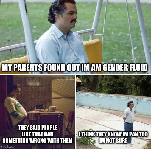 i need advise on what to do now because im lost | MY PARENTS FOUND OUT IM AM GENDER FLUID; THEY SAID PEOPLE LIKE THAT HAD SOMETHING WRONG WITH THEM; I THINK THEY KNOW IM PAN TOO
IM NOT SURE | image tagged in memes,sad pablo escobar | made w/ Imgflip meme maker