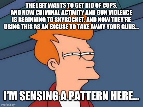 This seems a bit suspicious... | THE LEFT WANTS TO GET RID OF COPS, AND NOW CRIMINAL ACTIVITY AND GUN VIOLENCE IS BEGINNING TO SKYROCKET. AND NOW THEY'RE USING THIS AS AN EXCUSE TO TAKE AWAY YOUR GUNS... I'M SENSING A PATTERN HERE... | image tagged in memes,futurama fry,politics,gun control | made w/ Imgflip meme maker