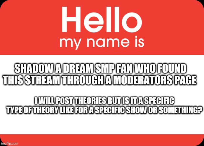 hOI IM shADoW | SHADOW A DREAM SMP FAN WHO FOUND THIS STREAM THROUGH A MODERATORS PAGE; I WILL POST THEORIES BUT IS IT A SPECIFIC TYPE OF THEORY LIKE FOR A SPECIFIC SHOW OR SOMETHING? | image tagged in hello my name is | made w/ Imgflip meme maker