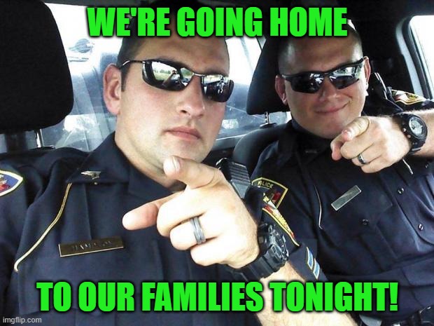 Cops | WE'RE GOING HOME TO OUR FAMILIES TONIGHT! | image tagged in cops | made w/ Imgflip meme maker