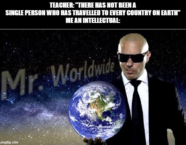 i am clearly superior | TEACHER: "THERE HAS NOT BEEN A SINGLE PERSON WHO HAS TRAVELLED TO EVERY COUNTRY ON EARTH"
ME AN INTELLECTUAL: | image tagged in funny,mr worldwide,big brain | made w/ Imgflip meme maker