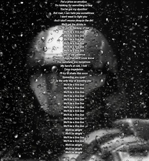 Halo 3 ODST The Rookie Rain | Put a price on emotion
I'm looking for something to buy
You've got my devotion
But man, I can hate you sometimes
I don't want to fight you
And I don't wanna sleep in the dirt
We'll get the drinks in
So I'll get to thinking of her
We'll be a fine line
We'll be a fine line
We'll be a fine line
We'll be a fine line
We'll be a fine line
We'll be a fine line
Test of my patience
There's things that we'll never know
You sunshine, you temptress
My hand's at risk, I fold
Crisp trepidation
I'll try to shake this soon
Spreading you open
Is the only way of knowing you
We'll be a fine line
We'll be a fine line
We'll be a fine line
We'll be a fine line
We'll be a fine line
We'll be a fine line
We'll be a fine line
We'll be a fine line
We'll be a fine line
We'll be a fine line
We'll be a fine line
We'll be a fine line
We'll be alright
We'll be alright
We'll be a fine line
We'll be a fine line
We'll be alright
We'll be alright
We'll be alright | image tagged in halo 3 odst the rookie rain | made w/ Imgflip meme maker