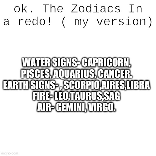These are based off of looks. Like a Capricorn has a Literal FISH TAIL. | ok. The Zodiacs In a redo! ( my version); WATER SIGNS- CAPRICORN, PISCES, AQUARIUS, CANCER.
EARTH SIGNS- , SCORPIO,AIRES,LIBRA
FIRE- LEO,TAURUS,SAG
AIR- GEMINI, VIRGO. | image tagged in memes,blank transparent square | made w/ Imgflip meme maker