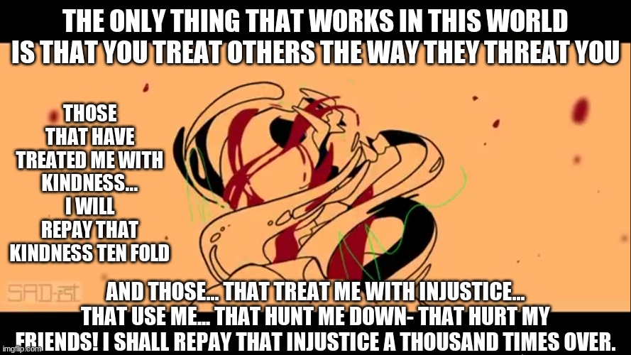 I know I said that I was going offline but... I just love this quote from Techno blade. | THE ONLY THING THAT WORKS IN THIS WORLD IS THAT YOU TREAT OTHERS THE WAY THEY THREAT YOU; THOSE THAT HAVE TREATED ME WITH KINDNESS... I WILL REPAY THAT KINDNESS TEN FOLD; AND THOSE... THAT TREAT ME WITH INJUSTICE... THAT USE ME... THAT HUNT ME DOWN- THAT HURT MY FRIENDS! I SHALL REPAY THAT INJUSTICE A THOUSAND TIMES OVER. | image tagged in techno revive | made w/ Imgflip meme maker