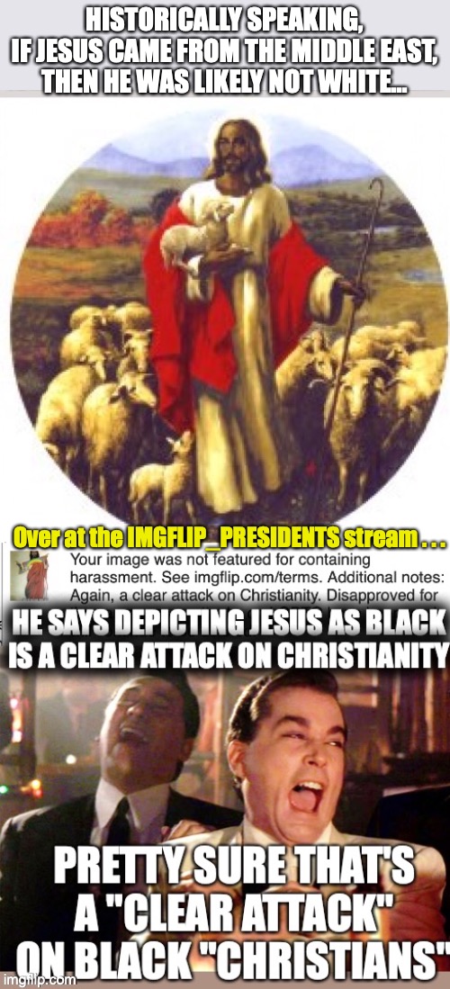 Historically Speaking...if Jesus existed and came from the Middle-East, then he was not white | HISTORICALLY SPEAKING,
IF JESUS CAME FROM THE MIDDLE EAST,
THEN HE WAS LIKELY NOT WHITE... Over at the IMGFLIP_PRESIDENTS stream . . . | made w/ Imgflip meme maker
