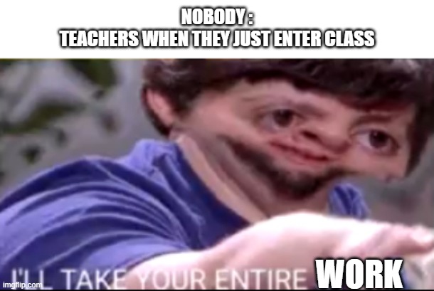 I will take your entire stock | NOBODY :
TEACHERS WHEN THEY JUST ENTER CLASS; WORK | image tagged in i will take your entire stock | made w/ Imgflip meme maker