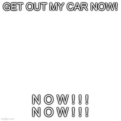 Blank Transparent Square Meme | GET OUT MY CAR NOW! N O W ! ! !
N O W ! ! ! | image tagged in memes,blank transparent square | made w/ Imgflip meme maker