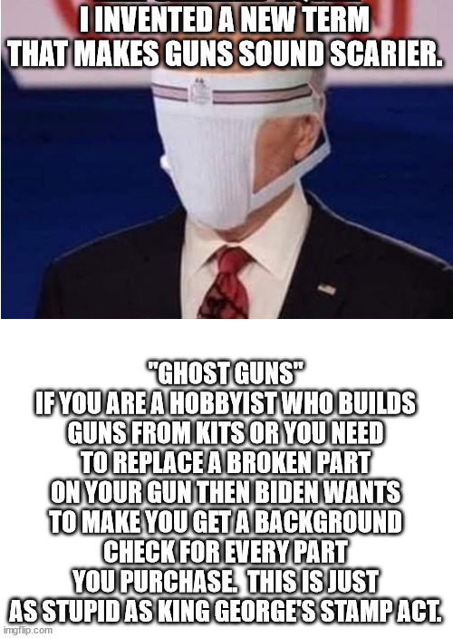 There are already laws that require you to go through a background check if you by one specific part of a rifle. | I INVENTED A NEW TERM THAT MAKES GUNS SOUND SCARIER. "GHOST GUNS"
IF YOU ARE A HOBBYIST WHO BUILDS GUNS FROM KITS OR YOU NEED TO REPLACE A BROKEN PART ON YOUR GUN THEN BIDEN WANTS TO MAKE YOU GET A BACKGROUND CHECK FOR EVERY PART YOU PURCHASE.  THIS IS JUST AS STUPID AS KING GEORGE'S STAMP ACT. | image tagged in pointless gun laws,unconstitutional executive orders,dictator biden | made w/ Imgflip meme maker