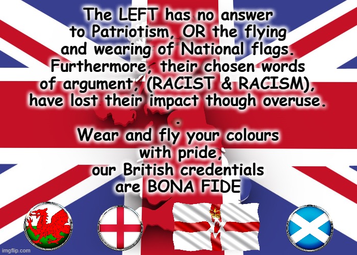 OUR PRIDE IS BONA FIDE ! | The LEFT has no answer
to Patriotism, OR the flying
and wearing of National flags.
Furthermore, their chosen words
of argument, (RACIST & RACISM),
have lost their impact though overuse.
.
Wear and fly your colours
 with pride,
our British credentials
are BONA FIDE | image tagged in patriots | made w/ Imgflip meme maker
