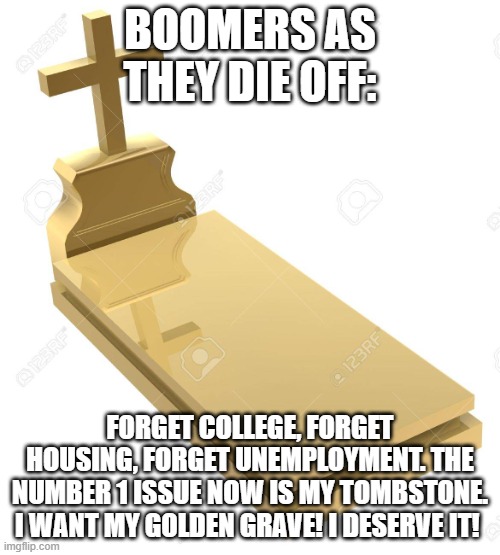 As Boomers Die Off | BOOMERS AS THEY DIE OFF:; FORGET COLLEGE, FORGET HOUSING, FORGET UNEMPLOYMENT. THE NUMBER 1 ISSUE NOW IS MY TOMBSTONE. I WANT MY GOLDEN GRAVE! I DESERVE IT! | image tagged in baby boomers | made w/ Imgflip meme maker