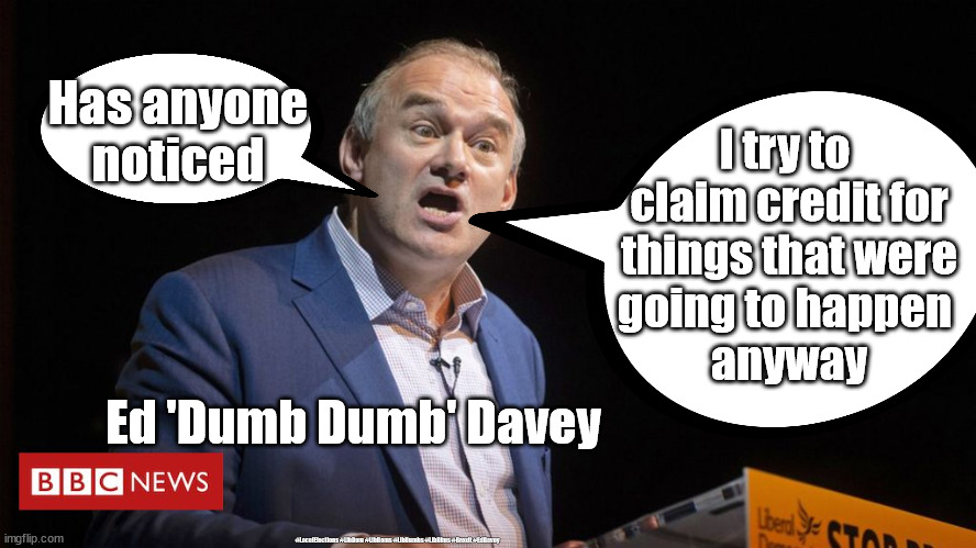 Ed Davey - Holding the Gov to account | Has anyone noticed; I try to 
claim credit for
 things that were 
going to happen 
anyway; Ed 'Dumb Dumb' Davey; #LocalElections #LibDem #LibDems #LibDumbs #LibDims #Brexit #EdDavey | image tagged in ed davey,libdem libdems,libdumbs libdims,local elections 2021,lib dem wasted vote | made w/ Imgflip meme maker