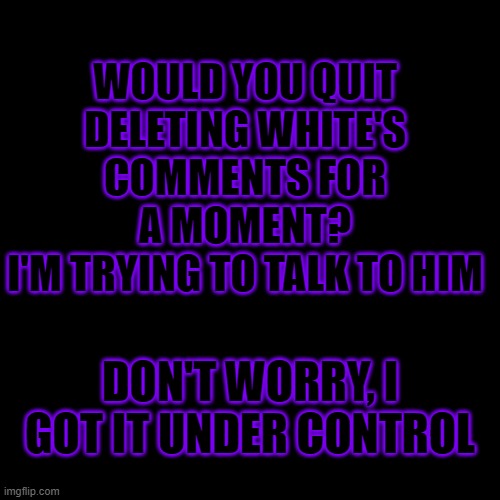 Blank Transparent Square | WOULD YOU QUIT DELETING WHITE'S COMMENTS FOR A MOMENT?
I'M TRYING TO TALK TO HIM; DON'T WORRY, I GOT IT UNDER CONTROL | image tagged in memes,blank transparent square | made w/ Imgflip meme maker