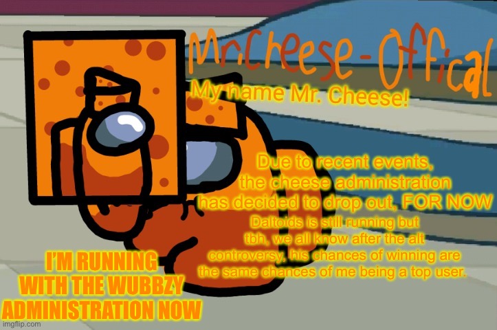 Dropping out. Running with wubbzy and Silverado | Due to recent events, the cheese administration has decided to drop out, FOR NOW; Daltoids is still running but tbh, we all know after the alt controversy, his chances of winning are the same chances of me being a top user. I’M RUNNING WITH THE WUBBZY ADMINISTRATION NOW | image tagged in mr cheese announcement v2 | made w/ Imgflip meme maker