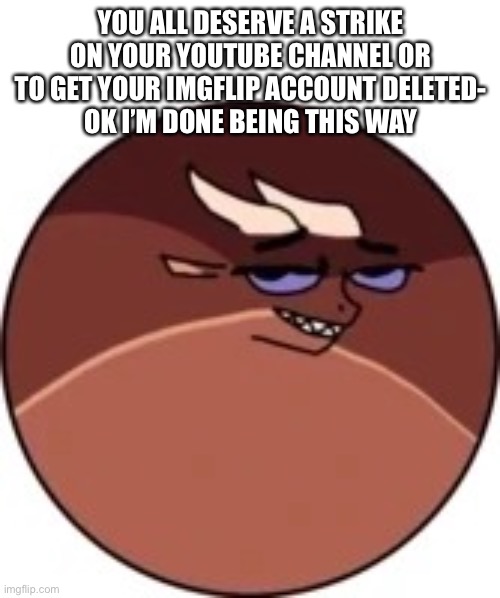 Deltaball | YOU ALL DESERVE A STRIKE ON YOUR YOUTUBE CHANNEL OR TO GET YOUR IMGFLIP ACCOUNT DELETED-
OK I’M DONE BEING THIS WAY | image tagged in deltaball | made w/ Imgflip meme maker