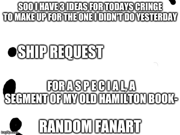 C H O O S E | SOO I HAVE 3 IDEAS FOR TODAYS CRINGE TO MAKE UP FOR THE ONE I DIDN'T DO YESTERDAY; SHIP REQUEST; FOR A S P E C I A L, A SEGMENT OF MY OLD HAMILTON BOOK-; RANDOM FANART | image tagged in blank white template | made w/ Imgflip meme maker