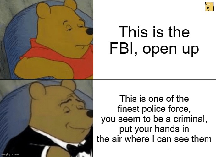 "Now we are taking you to jail" | This is the FBI, open up; This is one of the finest police force, you seem to be a criminal, put your hands in the air where I can see them | image tagged in memes,tuxedo winnie the pooh,fbi | made w/ Imgflip meme maker