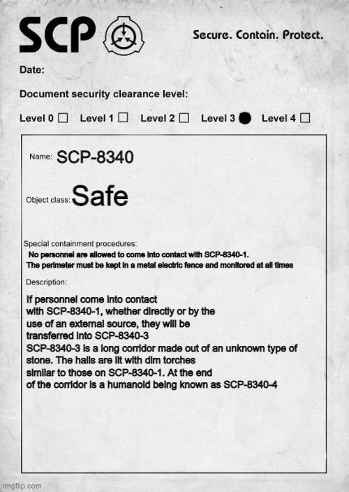 SCP-8340: "Forest horror" (P3) | SCP-8340; Safe; No personnel are allowed to come into contact with SCP-8340-1. The perimeter must be kept in a metal electric fence and monitored at all times; If personnel come into contact with SCP-8340-1, whether directly or by the use of an external source, they will be transferred into SCP-8340-3
SCP-8340-3 is a long corridor made out of an unknown type of stone. The halls are lit with dim torches similar to those on SCP-8340-1. At the end of the corridor is a humanoid being known as SCP-8340-4 | image tagged in scp document | made w/ Imgflip meme maker