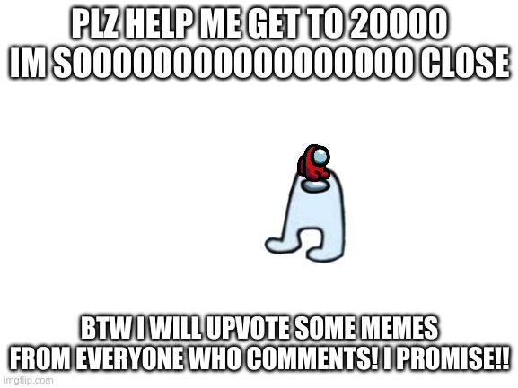 Blank White Template | PLZ HELP ME GET TO 20000 IM SOOOOOOOOOOOOOOOOO CLOSE; BTW I WILL UPVOTE SOME MEMES FROM EVERYONE WHO COMMENTS! I PROMISE!! | image tagged in blank white template | made w/ Imgflip meme maker