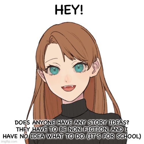 Sunshiine’s template 1 | HEY! DOES ANYONE HAVE ANY STORY IDEAS? THEY HAVE TO BE NON-FICTION, AND I HAVE NO IDEA WHAT TO DO. (IT’S FOR SCHOOL) | image tagged in sunshiine s template 1 | made w/ Imgflip meme maker