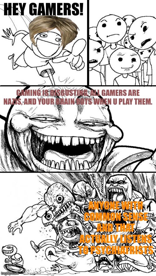 Sorry I had to use colored fonts I thought the white one was ugly so I had to change it | HEY GAMERS! GAMING IS DISGUSTING, ALL GAMERS ARE NAZIS, AND YOUR BRAIN ROTS WHEN U PLAY THEM. ANYONE WITH COMMON SENSE AND THAT ACTUALLY LISTENS TO PSYCHIATRISTS | image tagged in memes,hey internet,gaming | made w/ Imgflip meme maker