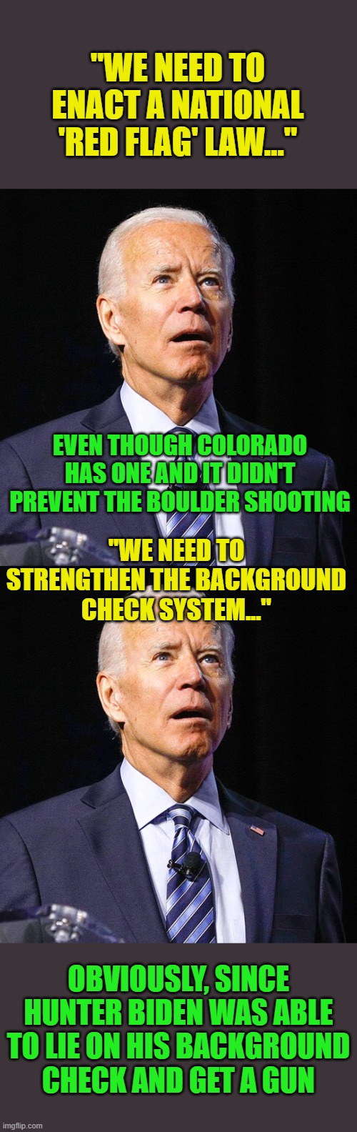 More feel good BS from the drooler in chief. | "WE NEED TO ENACT A NATIONAL 'RED FLAG' LAW..."; EVEN THOUGH COLORADO HAS ONE AND IT DIDN'T PREVENT THE BOULDER SHOOTING; "WE NEED TO STRENGTHEN THE BACKGROUND CHECK SYSTEM..."; OBVIOUSLY, SINCE HUNTER BIDEN WAS ABLE TO LIE ON HIS BACKGROUND CHECK AND GET A GUN | image tagged in joe biden | made w/ Imgflip meme maker