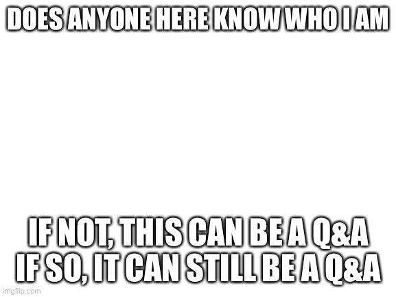 Blank White Template | DOES ANYONE HERE KNOW WHO I AM; IF NOT, THIS CAN BE A Q&A
IF SO, IT CAN STILL BE A Q&A | image tagged in blank white template | made w/ Imgflip meme maker