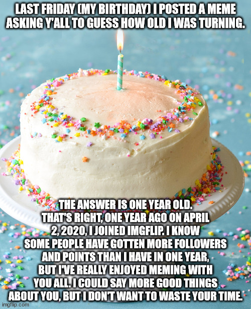 1 years young. | LAST FRIDAY (MY BIRTHDAY) I POSTED A MEME ASKING Y'ALL TO GUESS HOW OLD I WAS TURNING. THE ANSWER IS ONE YEAR OLD. THAT'S RIGHT, ONE YEAR AGO ON APRIL 2, 2020, I JOINED IMGFLIP. I KNOW SOME PEOPLE HAVE GOTTEN MORE FOLLOWERS AND POINTS THAN I HAVE IN ONE YEAR, BUT I'VE REALLY ENJOYED MEMING WITH YOU ALL. I COULD SAY MORE GOOD THINGS ABOUT YOU, BUT I DON'T WANT TO WASTE YOUR TIME. | image tagged in cake,birthday,one,year,old | made w/ Imgflip meme maker