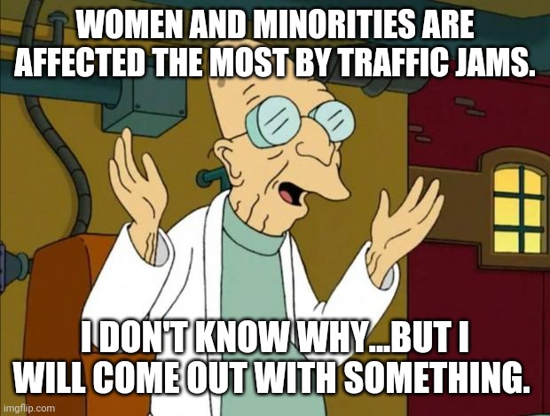 Women and  minorities... | WOMEN AND MINORITIES ARE AFFECTED THE MOST BY TRAFFIC JAMS. I DON'T KNOW WHY...BUT I WILL COME OUT WITH SOMETHING. | image tagged in liberals,conservatives,trump,blm,feminist | made w/ Imgflip meme maker