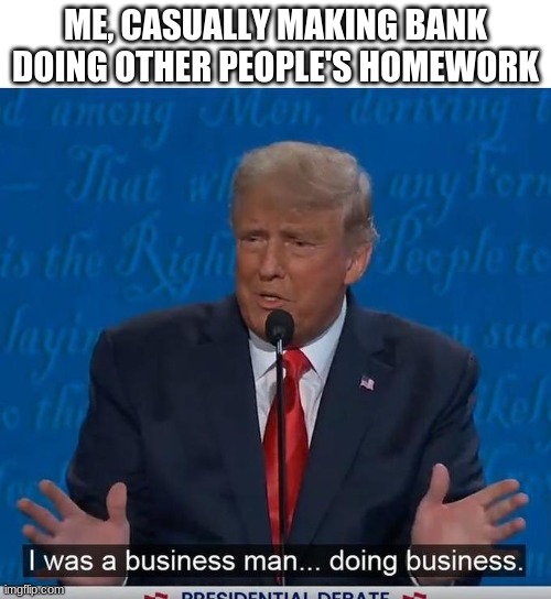 I Was a Business Man Doing Business | ME, CASUALLY MAKING BANK DOING OTHER PEOPLE'S HOMEWORK | image tagged in i was a business man doing business | made w/ Imgflip meme maker