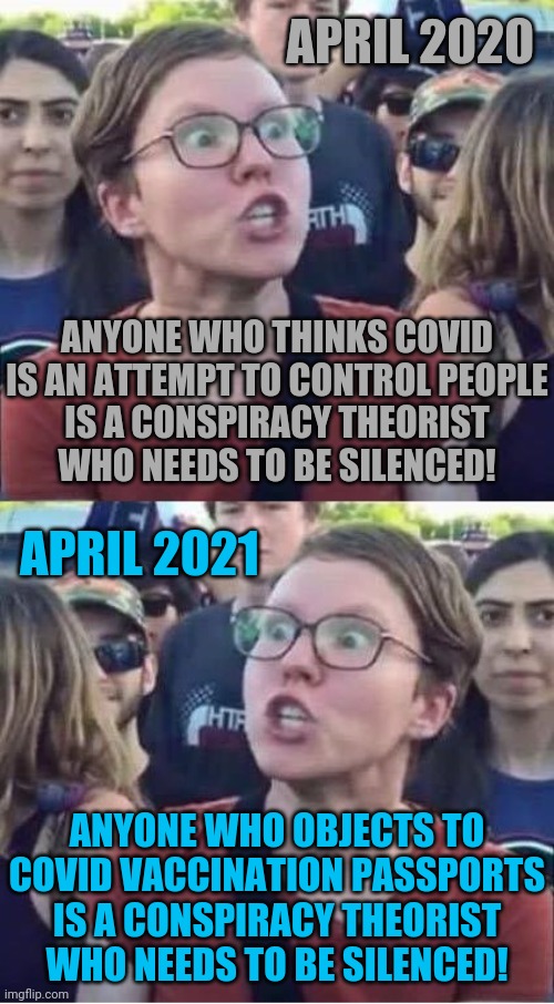 theoretically speaking | APRIL 2020; ANYONE WHO THINKS COVID IS AN ATTEMPT TO CONTROL PEOPLE
IS A CONSPIRACY THEORIST
WHO NEEDS TO BE SILENCED! APRIL 2021; ANYONE WHO OBJECTS TO COVID VACCINATION PASSPORTS
IS A CONSPIRACY THEORIST
WHO NEEDS TO BE SILENCED! | image tagged in angry liberal hypocrite,coronavirus | made w/ Imgflip meme maker