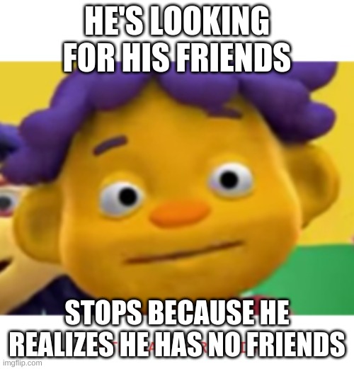 panic sid | HE'S LOOKING FOR HIS FRIENDS; STOPS BECAUSE HE REALIZES HE HAS NO FRIENDS | image tagged in panic sid | made w/ Imgflip meme maker