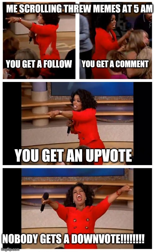 Legit this is what I do | ME SCROLLING THREW MEMES AT 5 AM; YOU GET A FOLLOW; YOU GET A COMMENT; YOU GET AN UPVOTE; NOBODY GETS A DOWNVOTE!!!!!!!! | image tagged in memes,oprah you get a car everybody gets a car | made w/ Imgflip meme maker