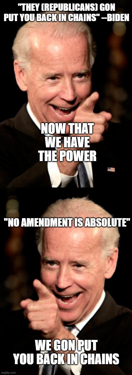 Biden is sending the message that our freedom isn't a given.  Blacks better "smarten up" and get back on the plantation. | "THEY (REPUBLICANS) GON PUT YOU BACK IN CHAINS" --BIDEN; NOW THAT WE HAVE THE POWER; "NO AMENDMENT IS ABSOLUTE"; WE GON PUT YOU BACK IN CHAINS | image tagged in memes,smilin biden | made w/ Imgflip meme maker