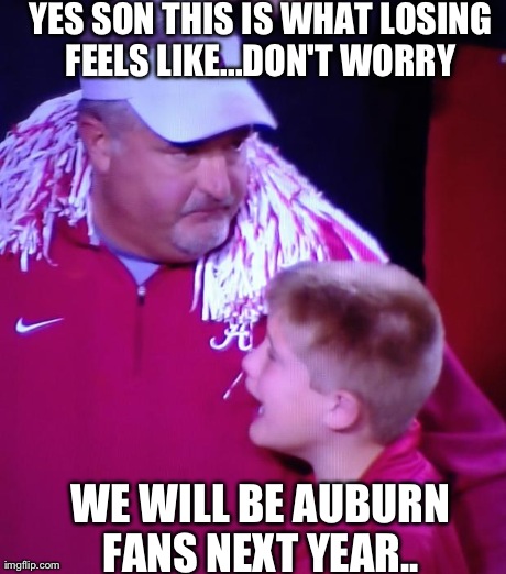 YES SON THIS IS WHAT LOSING FEELS LIKE...DON'T WORRY  WE WILL BE AUBURN FANS NEXT YEAR.. | image tagged in alabama loss | made w/ Imgflip meme maker