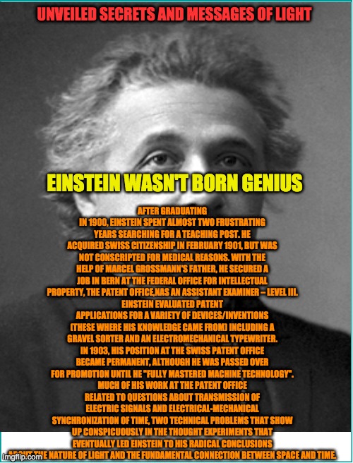 UNVEILED SECRETS AND MESSAGES OF LIGHT; AFTER GRADUATING IN 1900, EINSTEIN SPENT ALMOST TWO FRUSTRATING YEARS SEARCHING FOR A TEACHING POST. HE ACQUIRED SWISS CITIZENSHIP IN FEBRUARY 1901, BUT WAS NOT CONSCRIPTED FOR MEDICAL REASONS. WITH THE HELP OF MARCEL GROSSMANN'S FATHER, HE SECURED A JOB IN BERN AT THE FEDERAL OFFICE FOR INTELLECTUAL PROPERTY, THE PATENT OFFICE,NAS AN ASSISTANT EXAMINER – LEVEL III.
EINSTEIN EVALUATED PATENT APPLICATIONS FOR A VARIETY OF DEVICES/INVENTIONS (THESE WHERE HIS KNOWLEDGE CAME FROM) INCLUDING A GRAVEL SORTER AND AN ELECTROMECHANICAL TYPEWRITER. IN 1903, HIS POSITION AT THE SWISS PATENT OFFICE BECAME PERMANENT, ALTHOUGH HE WAS PASSED OVER FOR PROMOTION UNTIL HE "FULLY MASTERED MACHINE TECHNOLOGY".
MUCH OF HIS WORK AT THE PATENT OFFICE RELATED TO QUESTIONS ABOUT TRANSMISSION OF ELECTRIC SIGNALS AND ELECTRICAL-MECHANICAL SYNCHRONIZATION OF TIME, TWO TECHNICAL PROBLEMS THAT SHOW UP CONSPICUOUSLY IN THE THOUGHT EXPERIMENTS THAT EVENTUALLY LED EINSTEIN TO HIS RADICAL CONCLUSIONS ABOUT THE NATURE OF LIGHT AND THE FUNDAMENTAL CONNECTION BETWEEN SPACE AND TIME. EINSTEIN WASN'T BORN GENIUS | image tagged in quantum physics | made w/ Imgflip meme maker