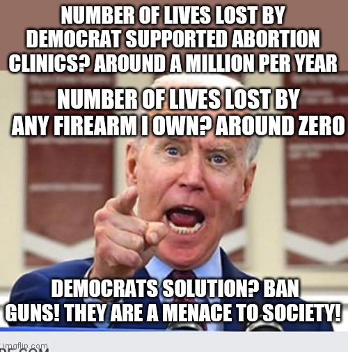 The party that loves abortion, no borders, and legal hard drugs wants my guns? Their behavior is the reason I will keep them. | NUMBER OF LIVES LOST BY DEMOCRAT SUPPORTED ABORTION CLINICS? AROUND A MILLION PER YEAR; NUMBER OF LIVES LOST BY ANY FIREARM I OWN? AROUND ZERO; DEMOCRATS SOLUTION? BAN GUNS! THEY ARE A MENACE TO SOCIETY! | image tagged in joe biden no malarkey,gun control,democrats,media lies | made w/ Imgflip meme maker