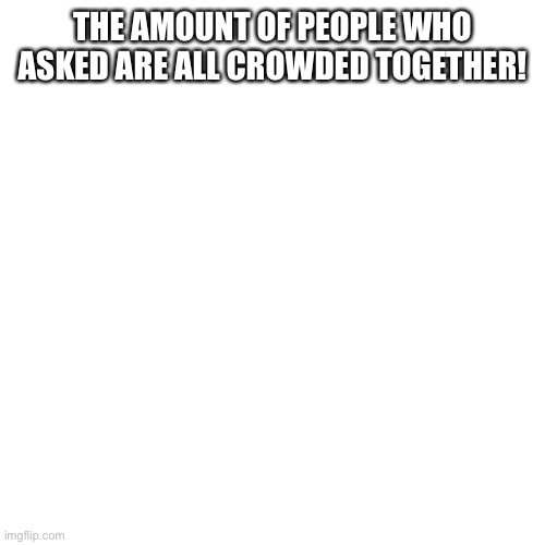 Blank Transparent Square | THE AMOUNT OF PEOPLE WHO ASKED ARE ALL CROWDED TOGETHER! | image tagged in memes,blank transparent square | made w/ Imgflip meme maker