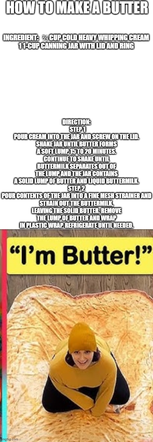 Laurenzside | HOW TO MAKE A BUTTER; DIRECTION:
  STEP 1
POUR CREAM INTO THE JAR AND SCREW ON THE LID. SHAKE JAR UNTIL BUTTER FORMS A SOFT LUMP, 15 TO 20 MINUTES. CONTINUE TO SHAKE UNTIL BUTTERMILK SEPARATES OUT OF THE LUMP AND THE JAR CONTAINS A SOLID LUMP OF BUTTER AND LIQUID BUTTERMILK.

STEP 2
POUR CONTENTS OF THE JAR INTO A FINE MESH STRAINER AND STRAIN OUT THE BUTTERMILK, LEAVING THE SOLID BUTTER. REMOVE THE LUMP OF BUTTER AND WRAP IN PLASTIC WRAP. REFRIGERATE UNTIL NEEDED. INGREDIENT:   ⅔ CUP COLD HEAVY WHIPPING CREAM

1 1-CUP CANNING JAR WITH LID AND RING | image tagged in blank white template,meme | made w/ Imgflip meme maker