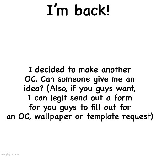 Blank Transparent Square Meme | I’m back! I decided to make another OC. Can someone give me an idea? (Also, if you guys want, I can legit send out a form for you guys to fill out for an OC, wallpaper or template request) | image tagged in memes,blank transparent square | made w/ Imgflip meme maker