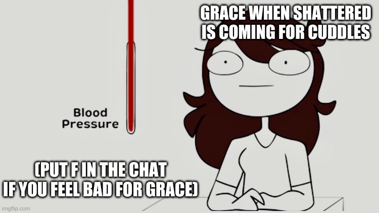 Jaiden animations blood pressure | GRACE WHEN SHATTERED IS COMING FOR CUDDLES; (PUT F IN THE CHAT IF YOU FEEL BAD FOR GRACE) | image tagged in jaiden animations blood pressure | made w/ Imgflip meme maker