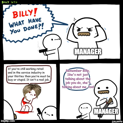 Billy, What Have You Done | MANAGER; If you're still working retail
and in the service industry in
your thirties then you're must be
lazy or stupid. It isn't a real job... Remember Billy, She's not just talking about the job you do, she's talking about me, too! MANAGER | image tagged in billy what have you done | made w/ Imgflip meme maker