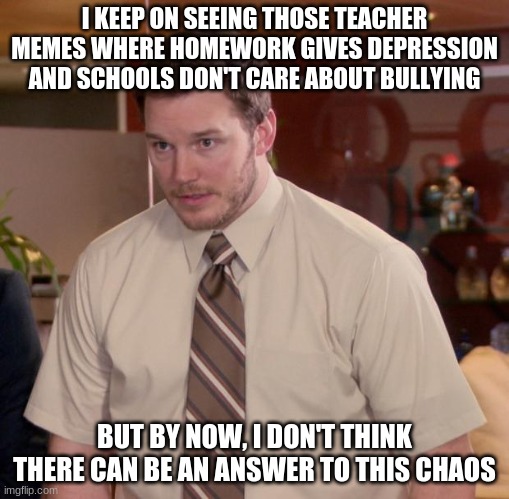 Teachers suck | I KEEP ON SEEING THOSE TEACHER MEMES WHERE HOMEWORK GIVES DEPRESSION AND SCHOOLS DON'T CARE ABOUT BULLYING; BUT BY NOW, I DON'T THINK THERE CAN BE AN ANSWER TO THIS CHAOS | image tagged in memes,afraid to ask andy | made w/ Imgflip meme maker