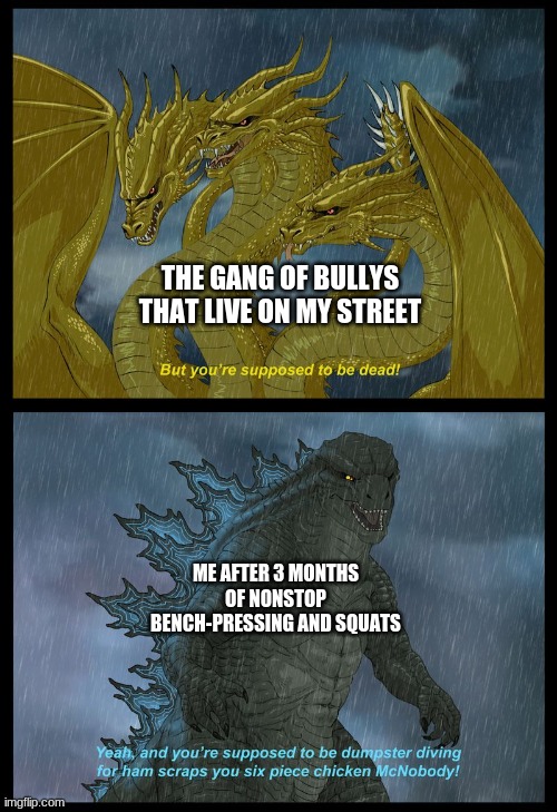 ghidora got roasted | THE GANG OF BULLYS THAT LIVE ON MY STREET; ME AFTER 3 MONTHS OF NONSTOP BENCH-PRESSING AND SQUATS | image tagged in godzilla | made w/ Imgflip meme maker
