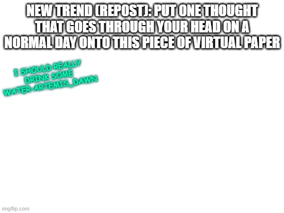 repost created by me ( : | NEW TREND (REPOST): PUT ONE THOUGHT THAT GOES THROUGH YOUR HEAD ON A NORMAL DAY ONTO THIS PIECE OF VIRTUAL PAPER; I SHOULD REALLY DRINK SOME WATER-ARTEMIS_DAWN | image tagged in blank white template | made w/ Imgflip meme maker