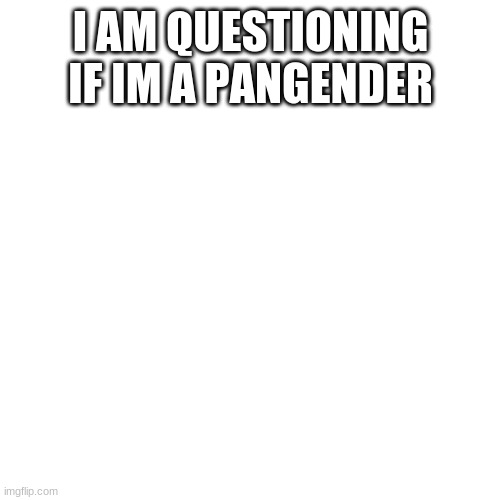 Blank Transparent Square | I AM QUESTIONING IF IM A PANGENDER | image tagged in memes,blank transparent square | made w/ Imgflip meme maker