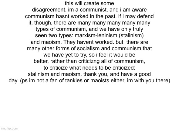 just know there are genuinely functional types of socialism that we havent seen put into place yet. | this will create some disagreement. im a communist, and i am aware communism hasnt worked in the past. if i may defend it, though, there are many many many many many types of communism, and we have only truly seen two types: marxism-leninism (stalinism) and maoism. They havent worked. but, there are many other forms of socialism and communism that we have yet to try, so i feel it would be better, rather than criticizng all of communism, to criticize what needs to be criticized: stalinism and maoism. thank you, and have a good day. (ps im not a fan of tankies or maoists either, im with you there) | image tagged in blank white template | made w/ Imgflip meme maker