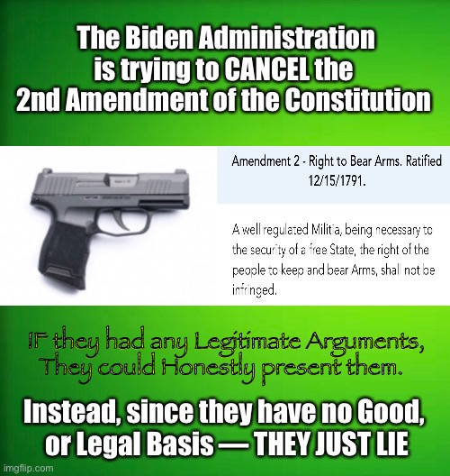 They MUST Lie      •       <never.woke> | The Biden Administration is trying to CANCEL the 
2nd Amendment of the Constitution; IF they had any Legitimate Arguments,

They could Honestly present them. Instead, since they have no Good, 
or Legal Basis — THEY JUST LIE | image tagged in 2nd amendment,demonrats,biden hates america,the constitution,truth or lies,globalists suck | made w/ Imgflip meme maker