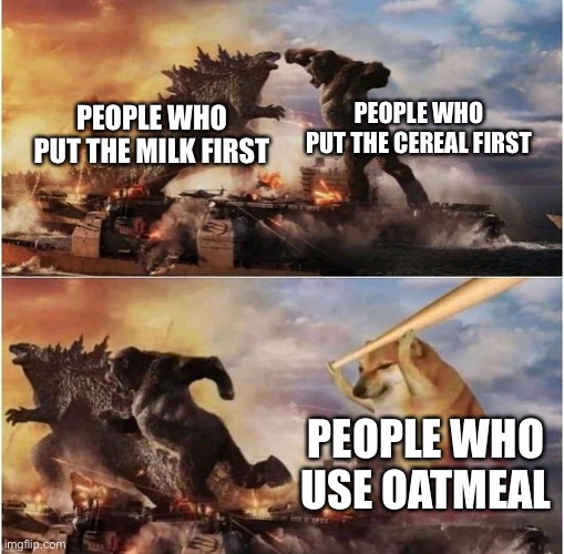 People who eat cereal: | PEOPLE WHO PUT THE CEREAL FIRST; PEOPLE WHO PUT THE MILK FIRST; PEOPLE WHO USE OATMEAL | image tagged in kong godzilla doge,cereal | made w/ Imgflip meme maker