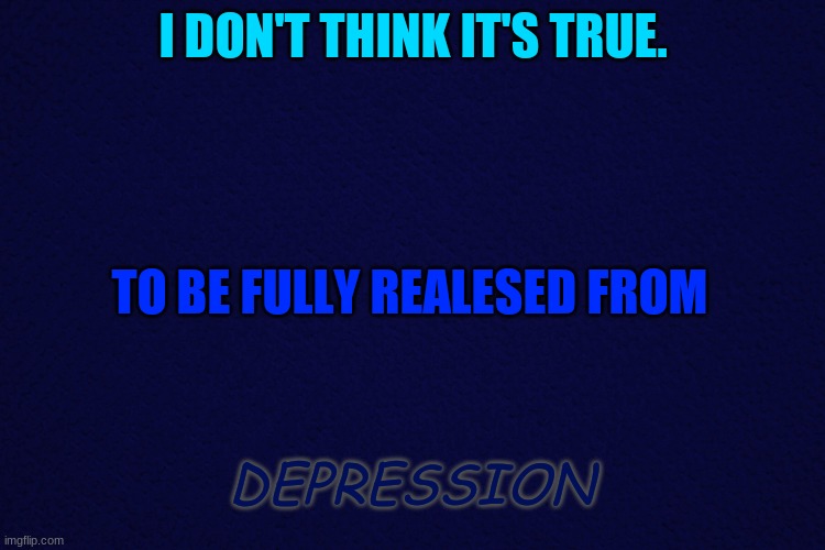 I dont think it't true... | I DON'T THINK IT'S TRUE. TO BE FULLY REALESED FROM; DEPRESSION | image tagged in dark blue | made w/ Imgflip meme maker